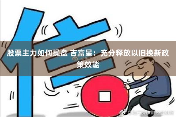 股票主力如何操盘 吉富星：充分释放以旧换新政策效能