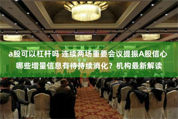 a股可以杠杆吗 连续两场重要会议提振A股信心 哪些增量信息有待持续消化？机构最新解读