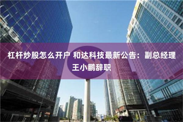 杠杆炒股怎么开户 和达科技最新公告：副总经理王小鹏辞职