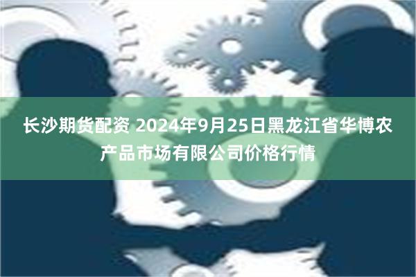 长沙期货配资 2024年9月25日黑龙江省华博农产品市场有限公司价格行情