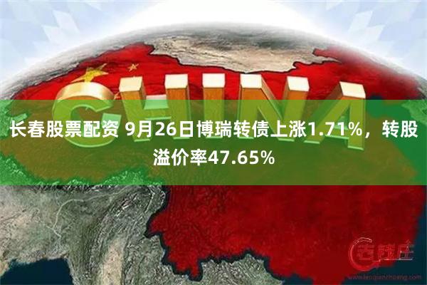 长春股票配资 9月26日博瑞转债上涨1.71%，转股溢价率47.65%