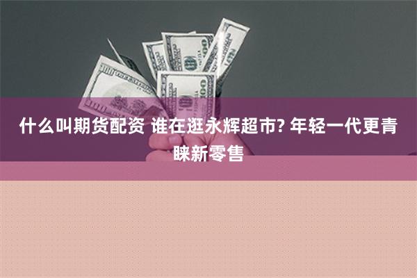 什么叫期货配资 谁在逛永辉超市? 年轻一代更青睐新零售