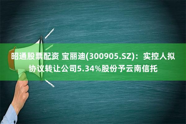 昭通股票配资 宝丽迪(300905.SZ)：实控人拟协议转让公司5.34%股份予云南信托