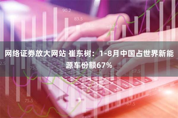 网络证劵放大网站 崔东树：1-8月中国占世界新能源车份额67%