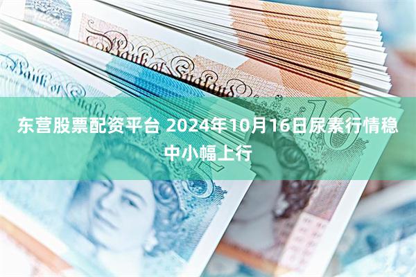 东营股票配资平台 2024年10月16日尿素行情稳中小幅上行