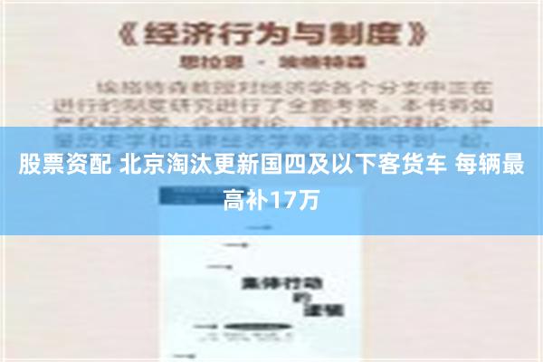 股票资配 北京淘汰更新国四及以下客货车 每辆最高补17万