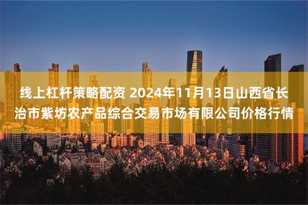 线上杠杆策略配资 2024年11月13日山西省长治市紫坊农产品综合交易市场有限公司价格行情