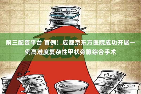 前三配资平台 首例！成都京东方医院成功开展一例高难度复杂性甲状旁腺综合手术