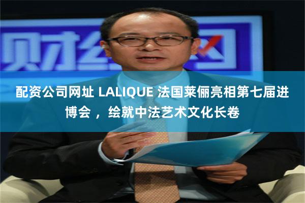 配资公司网址 LALIQUE 法国莱俪亮相第七届进博会 ，绘就中法艺术文化长卷