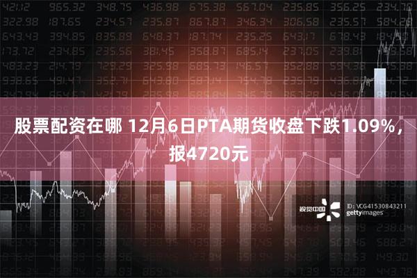 股票配资在哪 12月6日PTA期货收盘下跌1.09%，报4720元