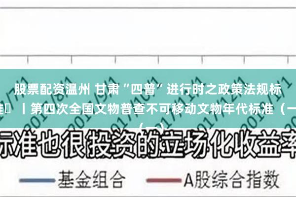 股票配资温州 甘肃“四普”进行时之政策法规标准㉔丨第四次全国文物普查不可移动文物年代标准（一）