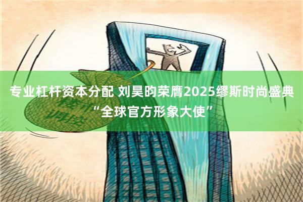 专业杠杆资本分配 刘昊昀荣膺2025缪斯时尚盛典“全球官方形象大使”