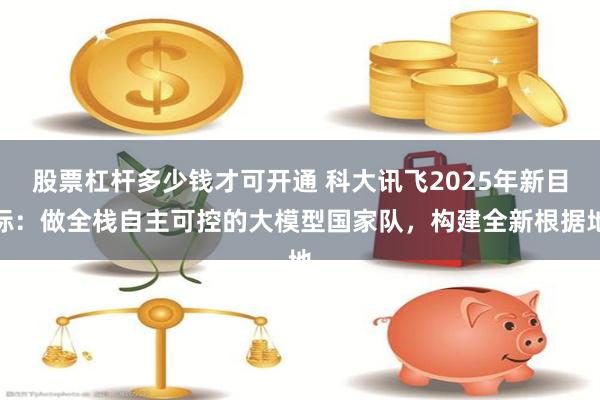 股票杠杆多少钱才可开通 科大讯飞2025年新目标：做全栈自主可控的大模型国家队，构建全新根据地