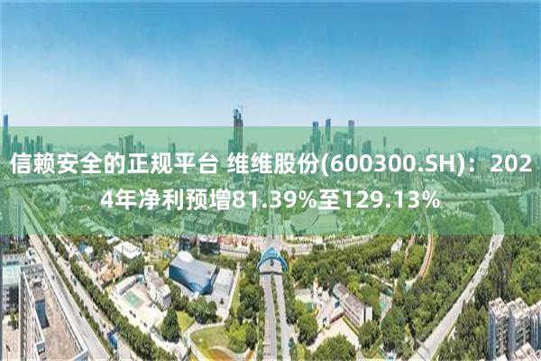 信赖安全的正规平台 维维股份(600300.SH)：2024年净利预增81.39%至129.13%